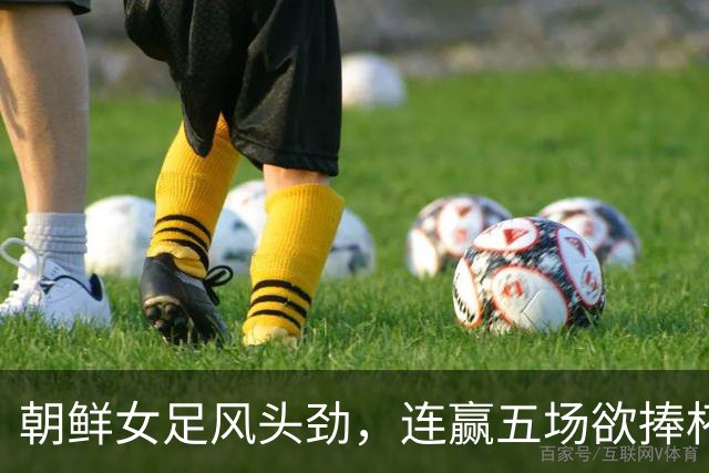 朝鲜女足风头劲，连赢五场欲捧杯再创辉煌！